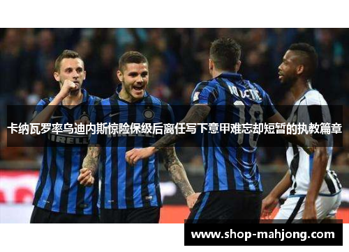 卡纳瓦罗率乌迪内斯惊险保级后离任写下意甲难忘却短暂的执教篇章