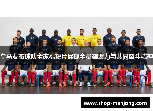 皇马发布球队全家福短片展现全员凝聚力与共同奋斗精神