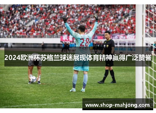 2024欧洲杯苏格兰球迷展现体育精神赢得广泛赞誉